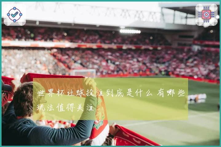 世界杯让球投注到底是什么 有哪些玩法值得关注