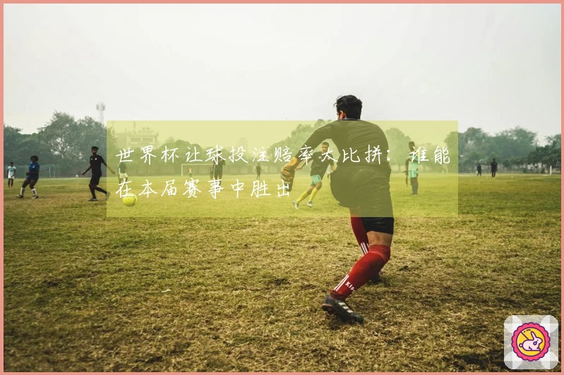 世界杯让球投注赔率大比拼：谁能在本届赛事中胜出