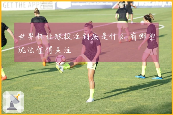 世界杯让球投注到底是什么 有哪些玩法值得关注